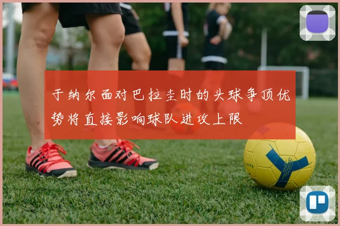 于纳尔面对巴拉圭时的头球争顶优势将直接影响球队进攻上限
