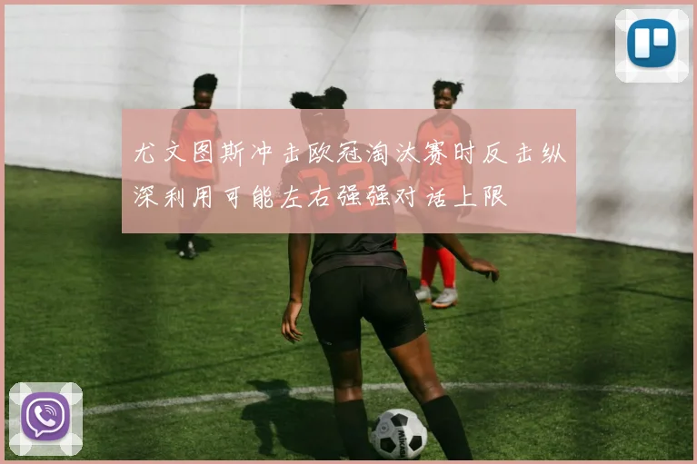 尤文图斯冲击欧冠淘汰赛时反击纵深利用可能左右强强对话上限