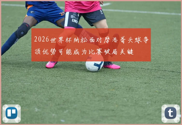2026世界杯纳松面对摩洛哥头球争顶优势可能成为比赛破局关键