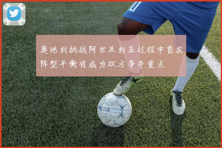 奥地利挑战阿尔及利亚过程中首发阵型平衡将成为双方争夺重点