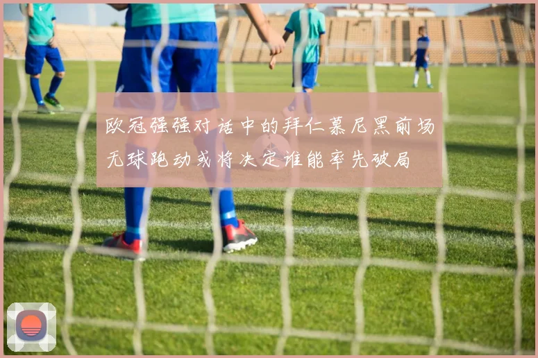 欧冠强强对话中的拜仁慕尼黑前场无球跑动或将决定谁能率先破局