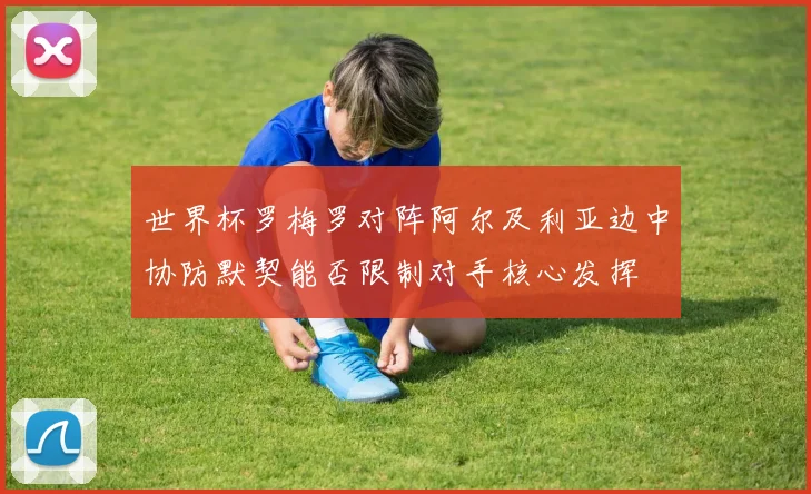 世界杯罗梅罗对阵阿尔及利亚边中协防默契能否限制对手核心发挥