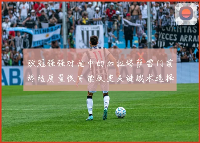 欧冠强强对话中的加拉塔萨雷门前终结质量很可能改变关键战术选择