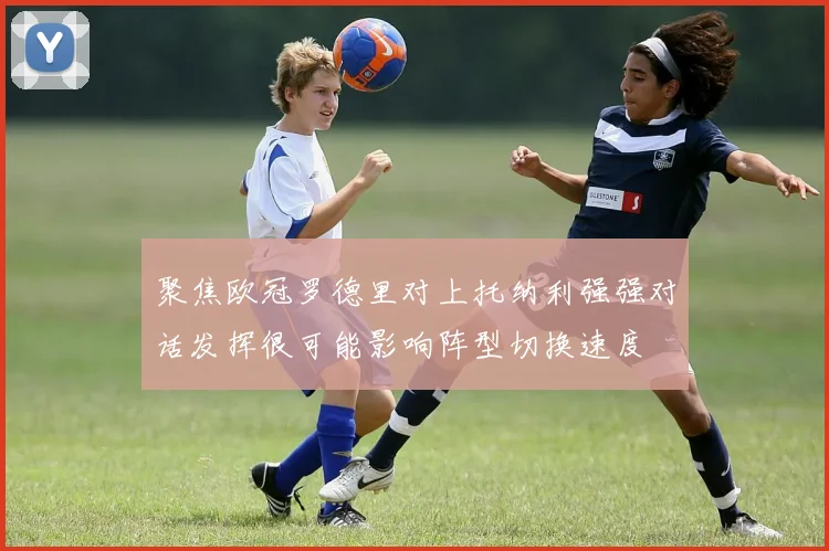 聚焦欧冠罗德里对上托纳利强强对话发挥很可能影响阵型切换速度