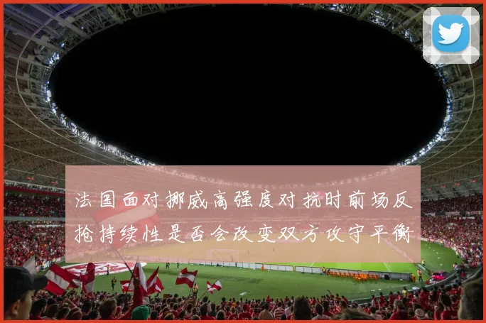 法国面对挪威高强度对抗时前场反抢持续性是否会改变双方攻守平衡