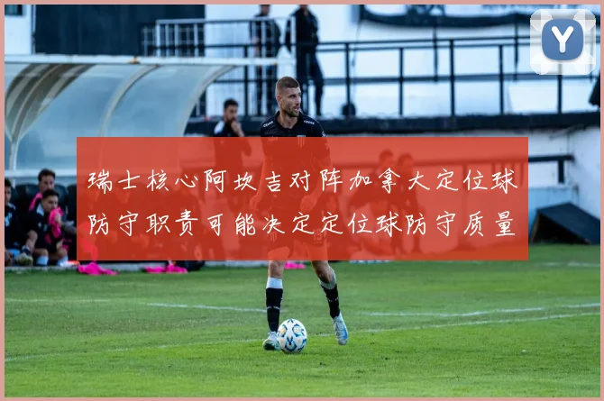 瑞士核心阿坎吉对阵加拿大定位球防守职责可能决定定位球防守质量