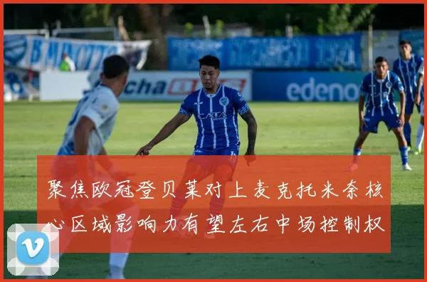 聚焦欧冠登贝莱对上麦克托米奈核心区域影响力有望左右中场控制权