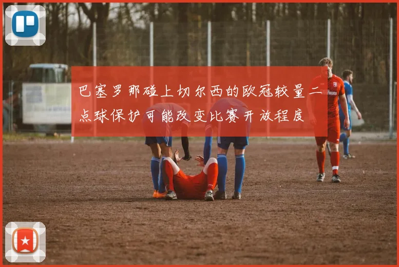 巴塞罗那碰上切尔西的欧冠较量二点球保护可能改变比赛开放程度